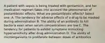 A patient with sepsis is being treated with gentamicin, and her medication regimen takes into account the phenomenon of postantibiotic effects. What are postantibiotic effects? Select one: A. The tendency for adverse effects of a drug to be masked during administration B. The ability of an antibiotic to kill bacteria even when serum concentrations are low C. The tendency for patients to exhibit symptoms mimicking hypersensitivity after drug administration D. The ability of microorganisms to proliferate between doses of antibiotics