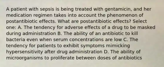 A patient with sepsis is being treated with gentamicin, and her medication regimen takes into account the phenomenon of postantibiotic effects. What are postantibiotic effects? Select one: A. The tendency for adverse effects of a drug to be masked during administration B. The ability of an antibiotic to kill bacteria even when serum concentrations are low C. The tendency for patients to exhibit symptoms mimicking hypersensitivity after drug administration D. The ability of microorganisms to proliferate between doses of antibiotics