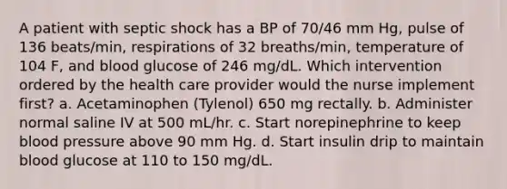 A patient with septic shock has a BP of 70/46 mm Hg, pulse of 136 beats/min, respirations of 32 breaths/min, temperature of 104 F, and blood glucose of 246 mg/dL. Which intervention ordered by the health care provider would the nurse implement first? a. Acetaminophen (Tylenol) 650 mg rectally. b. Administer normal saline IV at 500 mL/hr. c. Start norepinephrine to keep blood pressure above 90 mm Hg. d. Start insulin drip to maintain blood glucose at 110 to 150 mg/dL.