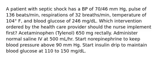 A patient with septic shock has a BP of 70/46 mm Hg, pulse of 136 beats/min, respirations of 32 breaths/min, temperature of 104° F, and blood glucose of 246 mg/dL. Which intervention ordered by the health care provider should the nurse implement first? Acetaminophen (Tylenol) 650 mg rectally. Administer normal saline IV at 500 mL/hr. Start norepinephrine to keep blood pressure above 90 mm Hg. Start insulin drip to maintain blood glucose at 110 to 150 mg/dL.