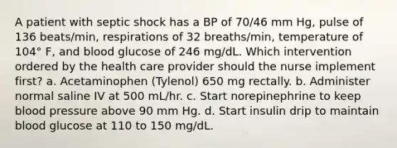 A patient with septic shock has a BP of 70/46 mm Hg, pulse of 136 beats/min, respirations of 32 breaths/min, temperature of 104° F, and blood glucose of 246 mg/dL. Which intervention ordered by the health care provider should the nurse implement first? a. Acetaminophen (Tylenol) 650 mg rectally. b. Administer normal saline IV at 500 mL/hr. c. Start norepinephrine to keep blood pressure above 90 mm Hg. d. Start insulin drip to maintain blood glucose at 110 to 150 mg/dL.