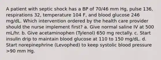 A patient with septic shock has a BP of 70/46 mm Hg, pulse 136, respirations 32, temperature 104 F, and blood glucose 246 mg/dL. Which intervention ordered by the health care provider should the nurse implement first? a. Give normal saline IV at 500 mL/hr. b. Give acetaminophen (Tylenol) 650 mg rectally. c. Start insulin drip to maintain blood glucose at 110 to 150 mg/dL. d. Start norepinephrine (Levophed) to keep systolic blood pressure >90 mm Hg.