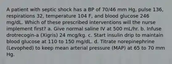 A patient with septic shock has a BP of 70/46 mm Hg, pulse 136, respirations 32, temperature 104 F, and blood glucose 246 mg/dL. Which of these prescribed interventions will the nurse implement first? a. Give normal saline IV at 500 mL/hr. b. Infuse drotrecogin-a (Xigris) 24 mcg/kg. c. Start insulin drip to maintain blood glucose at 110 to 150 mg/dL. d. Titrate norepinephrine (Levophed) to keep mean arterial pressure (MAP) at 65 to 70 mm Hg.