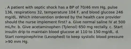 . A patient with septic shock has a BP of 70/46 mm Hg, pulse 136, respirations 32, temperature 104 F, and blood glucose 246 mg/dL. Which intervention ordered by the health care provider should the nurse implement first? a. Give normal saline IV at 500 mL/hr. b. Give acetaminophen (Tylenol) 650 mg rectally. c. Start insulin drip to maintain blood glucose at 110 to 150 mg/dL. d. Start norepinephrine (Levophed) to keep systolic blood pressure >90 mm Hg.