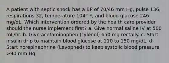 A patient with septic shock has a BP of 70/46 mm Hg, pulse 136, respirations 32, temperature 104° F, and blood glucose 246 mg/dL. Which intervention ordered by the health care provider should the nurse implement first? a. Give normal saline IV at 500 mL/hr. b. Give acetaminophen (Tylenol) 650 mg rectally. c. Start insulin drip to maintain blood glucose at 110 to 150 mg/dL. d. Start norepinephrine (Levophed) to keep systolic blood pressure >90 mm Hg