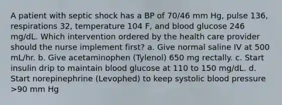 A patient with septic shock has a BP of 70/46 mm Hg, pulse 136, respirations 32, temperature 104 F, and blood glucose 246 mg/dL. Which intervention ordered by the health care provider should the nurse implement first? a. Give normal saline IV at 500 mL/hr. b. Give acetaminophen (Tylenol) 650 mg rectally. c. Start insulin drip to maintain blood glucose at 110 to 150 mg/dL. d. Start norepinephrine (Levophed) to keep systolic blood pressure >90 mm Hg