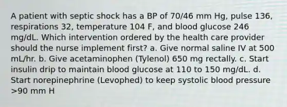 A patient with septic shock has a BP of 70/46 mm Hg, pulse 136, respirations 32, temperature 104 F, and blood glucose 246 mg/dL. Which intervention ordered by the health care provider should the nurse implement first? a. Give normal saline IV at 500 mL/hr. b. Give acetaminophen (Tylenol) 650 mg rectally. c. Start insulin drip to maintain blood glucose at 110 to 150 mg/dL. d. Start norepinephrine (Levophed) to keep systolic blood pressure >90 mm H