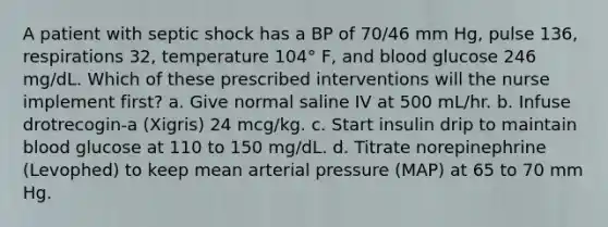 A patient with septic shock has a BP of 70/46 mm Hg, pulse 136, respirations 32, temperature 104° F, and blood glucose 246 mg/dL. Which of these prescribed interventions will the nurse implement first? a. Give normal saline IV at 500 mL/hr. b. Infuse drotrecogin-a (Xigris) 24 mcg/kg. c. Start insulin drip to maintain blood glucose at 110 to 150 mg/dL. d. Titrate norepinephrine (Levophed) to keep mean arterial pressure (MAP) at 65 to 70 mm Hg.