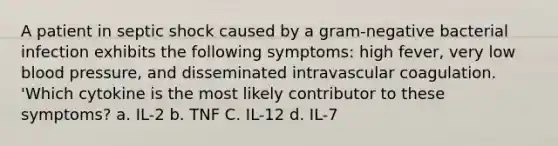 A patient in septic shock caused by a gram-negative bacterial infection exhibits the following symptoms: high fever, very low blood pressure, and disseminated intravascular coagulation. 'Which cytokine is the most likely contributor to these symptoms? a. IL-2 b. TNF C. IL-12 d. IL-7