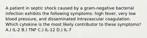 A patient in septic shock caused by a gram-negative bacterial infection exhibits the following symptoms: high fever, very low blood pressure, and disseminated intravascular coagulation. Which cytokine is the most likely contributor to these symptoms? A.) IL-2 B.) TNF C.) IL-12 D.) IL-7