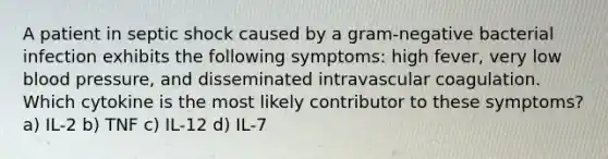 A patient in septic shock caused by a gram-negative bacterial infection exhibits the following symptoms: high fever, very low blood pressure, and disseminated intravascular coagulation. Which cytokine is the most likely contributor to these symptoms? a) IL-2 b) TNF c) IL-12 d) IL-7