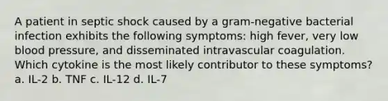 A patient in septic shock caused by a gram-negative bacterial infection exhibits the following symptoms: high fever, very low blood pressure, and disseminated intravascular coagulation. Which cytokine is the most likely contributor to these symptoms? a. IL-2 b. TNF c. IL-12 d. IL-7