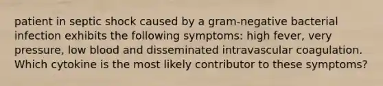 patient in septic shock caused by a gram-negative bacterial infection exhibits the following symptoms: high fever, very pressure, low blood and disseminated intravascular coagulation. Which cytokine is the most likely contributor to these symptoms?