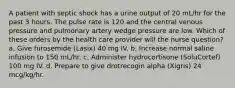 A patient with septic shock has a urine output of 20 mL/hr for the past 3 hours. The pulse rate is 120 and the central venous pressure and pulmonary artery wedge pressure are low. Which of these orders by the health care provider will the nurse question? a. Give furosemide (Lasix) 40 mg IV. b. Increase normal saline infusion to 150 mL/hr. c. Administer hydrocortisone (SoluCortef) 100 mg IV. d. Prepare to give drotrecogin alpha (Xigris) 24 mcg/kg/hr.