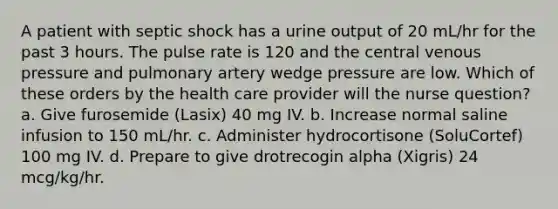 A patient with septic shock has a urine output of 20 mL/hr for the past 3 hours. The pulse rate is 120 and the central venous pressure and pulmonary artery wedge pressure are low. Which of these orders by the health care provider will the nurse question? a. Give furosemide (Lasix) 40 mg IV. b. Increase normal saline infusion to 150 mL/hr. c. Administer hydrocortisone (SoluCortef) 100 mg IV. d. Prepare to give drotrecogin alpha (Xigris) 24 mcg/kg/hr.