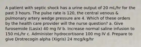 A patient with septic shock has a urine output of 20 mL/hr for the past 3 hours. The pulse rate is 120, the central venous & pulmonary artery wedge pressure are 4. Which of these orders by the health care provider will the nurse question? a. Give furosemide (Lasix) 40 mg IV b. Increase normal saline infusion to 150 mL/hr c. Administer hydrocortisone 100 mg IV d. Prepare to give Drotrecogin alpha (Xigris) 24 mcg/kg/hr