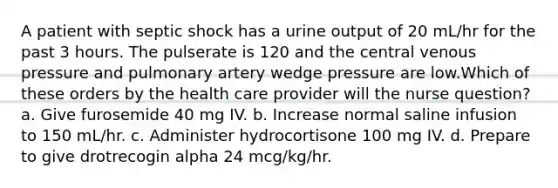 A patient with septic shock has a urine output of 20 mL/hr for the past 3 hours. The pulserate is 120 and the central venous pressure and pulmonary artery wedge pressure are low.Which of these orders by the health care provider will the nurse question? a. Give furosemide 40 mg IV. b. Increase normal saline infusion to 150 mL/hr. c. Administer hydrocortisone 100 mg IV. d. Prepare to give drotrecogin alpha 24 mcg/kg/hr.