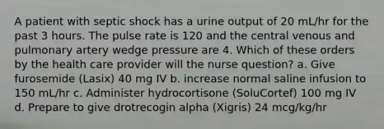 A patient with septic shock has a urine output of 20 mL/hr for the past 3 hours. The pulse rate is 120 and the central venous and pulmonary artery wedge pressure are 4. Which of these orders by the health care provider will the nurse question? a. Give furosemide (Lasix) 40 mg IV b. increase normal saline infusion to 150 mL/hr c. Administer hydrocortisone (SoluCortef) 100 mg IV d. Prepare to give drotrecogin alpha (Xigris) 24 mcg/kg/hr