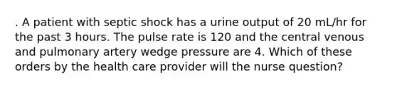 . A patient with septic shock has a urine output of 20 mL/hr for the past 3 hours. The pulse rate is 120 and the central venous and pulmonary artery wedge pressure are 4. Which of these orders by the health care provider will the nurse question?