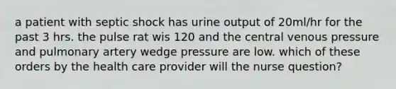 a patient with septic shock has urine output of 20ml/hr for the past 3 hrs. the pulse rat wis 120 and the central venous pressure and pulmonary artery wedge pressure are low. which of these orders by the health care provider will the nurse question?