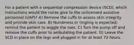 For a patient with a sequential compression device (SCD), which instructions would the nurse give to the unlicensed assistive personnel (UAP)? A) Remove the cuffs to assess skin integrity and provide skin care. B) Numbness or tingling is expected; remind the patient to wiggle the toes. C) Turn the pump off and remove the cuffs prior to ambulating the patient. D) Leave the SCD in place on the legs and plugged in for at least 72 hours.