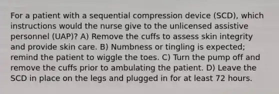 For a patient with a sequential compression device (SCD), which instructions would the nurse give to the unlicensed assistive personnel (UAP)? A) Remove the cuffs to assess skin integrity and provide skin care. B) Numbness or tingling is expected; remind the patient to wiggle the toes. C) Turn the pump off and remove the cuffs prior to ambulating the patient. D) Leave the SCD in place on the legs and plugged in for at least 72 hours.