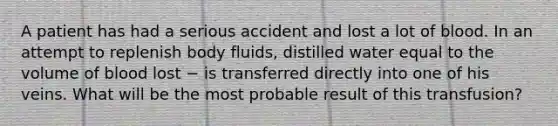 A patient has had a serious accident and lost a lot of blood. In an attempt to replenish body fluids, distilled water equal to the volume of blood lost − is transferred directly into one of his veins. What will be the most probable result of this transfusion?