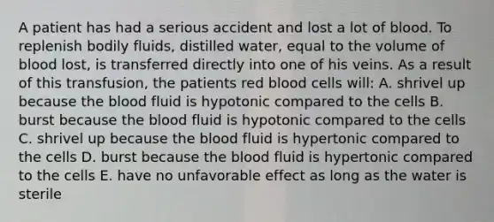 A patient has had a serious accident and lost a lot of blood. To replenish bodily fluids, distilled water, equal to the volume of blood lost, is transferred directly into one of his veins. As a result of this transfusion, the patients red blood cells will: A. shrivel up because the blood fluid is hypotonic compared to the cells B. burst because the blood fluid is hypotonic compared to the cells C. shrivel up because the blood fluid is hypertonic compared to the cells D. burst because the blood fluid is hypertonic compared to the cells E. have no unfavorable effect as long as the water is sterile