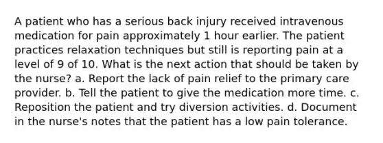 A patient who has a serious back injury received intravenous medication for pain approximately 1 hour earlier. The patient practices relaxation techniques but still is reporting pain at a level of 9 of 10. What is the next action that should be taken by the nurse? a. Report the lack of pain relief to the <a href='https://www.questionai.com/knowledge/k3VTTF7FJS-primary-care' class='anchor-knowledge'>primary care</a> provider. b. Tell the patient to give the medication more time. c. Reposition the patient and try diversion activities. d. Document in the nurse's notes that the patient has a low pain tolerance.