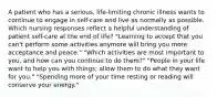 A patient who has a serious, life-limiting chronic illness wants to continue to engage in self-care and live as normally as possible. Which nursing responses reflect a helpful understanding of patient self-care at the end of life? "Learning to accept that you can't perform some activities anymore will bring you more acceptance and peace." "Which activities are most important to you, and how can you continue to do them?" "People in your life want to help you with things; allow them to do what they want for you." "Spending more of your time resting or reading will conserve your energy."