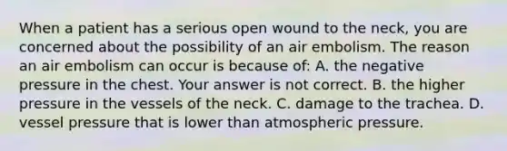 When a patient has a serious open wound to the​ neck, you are concerned about the possibility of an air embolism. The reason an air embolism can occur is because​ of: A. the negative pressure in the chest. Your answer is not correct. B. the higher pressure in the vessels of the neck. C. damage to the trachea. D. vessel pressure that is lower than atmospheric pressure.