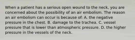 When a patient has a serious open wound to the​ neck, you are concerned about the possibility of an air embolism. The reason an air embolism can occur is because​ of: A. the negative pressure in the chest. B. damage to the trachea. C. vessel pressure that is lower than atmospheric pressure. D. the higher pressure in the vessels of the neck.