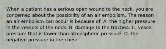 When a patient has a serious open wound to the​ neck, you are concerned about the possibility of an air embolism. The reason an air embolism can occur is because​ of: A. the higher pressure in the vessels of the neck. B. damage to the trachea. C. vessel pressure that is lower than atmospheric pressure. D. the negative pressure in the chest.