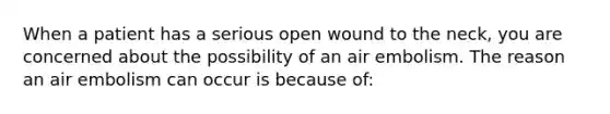 When a patient has a serious open wound to the neck, you are concerned about the possibility of an air embolism. The reason an air embolism can occur is because of: