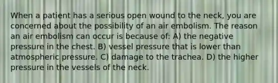 When a patient has a serious open wound to the neck, you are concerned about the possibility of an air embolism. The reason an air embolism can occur is because of: A) the negative pressure in the chest. B) vessel pressure that is lower than atmospheric pressure. C) damage to the trachea. D) the higher pressure in the vessels of the neck.