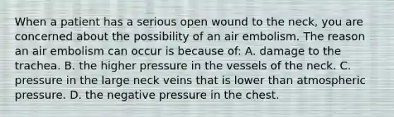 When a patient has a serious open wound to the​ neck, you are concerned about the possibility of an air embolism. The reason an air embolism can occur is because​ of: A. damage to the trachea. B. the higher pressure in the vessels of the neck. C. pressure in the large neck veins that is lower than atmospheric pressure. D. the negative pressure in the chest.