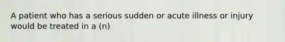 A patient who has a serious sudden or acute illness or injury would be treated in a (n)