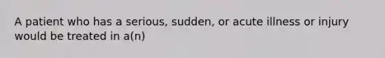 A patient who has a serious, sudden, or acute illness or injury would be treated in a(n)