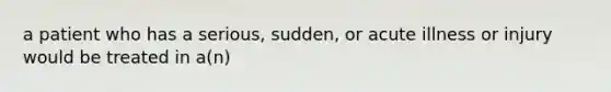 a patient who has a serious, sudden, or acute illness or injury would be treated in a(n)