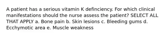 A patient has a serious vitamin K definciency. For which clinical manifestations should the nurse assess the patient? SELECT ALL THAT APPLY a. Bone pain b. Skin lesions c. Bleeding gums d. Ecchymotic area e. Muscle weakness