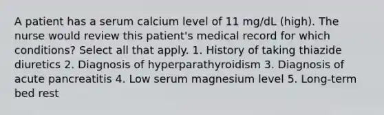 A patient has a serum calcium level of 11 mg/dL (high). The nurse would review this patient's medical record for which conditions? Select all that apply. 1. History of taking thiazide diuretics 2. Diagnosis of hyperparathyroidism 3. Diagnosis of acute pancreatitis 4. Low serum magnesium level 5. Long-term bed rest