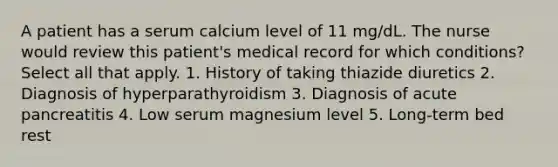 A patient has a serum calcium level of 11 mg/dL. The nurse would review this patient's medical record for which conditions? Select all that apply. 1. History of taking thiazide diuretics 2. Diagnosis of hyperparathyroidism 3. Diagnosis of acute pancreatitis 4. Low serum magnesium level 5. Long-term bed rest