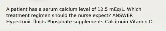 A patient has a serum calcium level of 12.5 mEq/L. Which treatment regimen should the nurse expect? ANSWER Hypertonic fluids Phosphate supplements Calcitonin Vitamin D