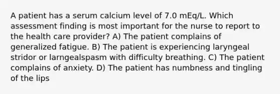 A patient has a serum calcium level of 7.0 mEq/L. Which assessment finding is most important for the nurse to report to the health care provider? A) The patient complains of generalized fatigue. B) The patient is experiencing laryngeal stridor or larngealspasm with difficulty breathing. C) The patient complains of anxiety. D) The patient has numbness and tingling of the lips