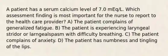 A patient has a serum calcium level of 7.0 mEq/L. Which assessment finding is most important for the nurse to report to the health care provider? A) The patient complains of generalized fatigue. B) The patient is experiencing laryngeal stridor or larngealspasm with difficulty breathing. C) The patient complains of anxiety. D) The patient has numbness and tingling of the lips.