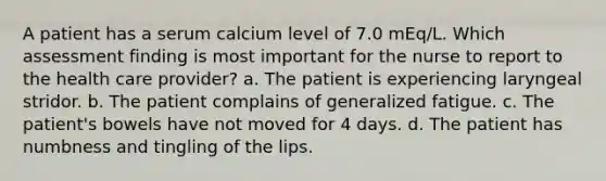 A patient has a serum calcium level of 7.0 mEq/L. Which assessment finding is most important for the nurse to report to the health care provider? a. The patient is experiencing laryngeal stridor. b. The patient complains of generalized fatigue. c. The patient's bowels have not moved for 4 days. d. The patient has numbness and tingling of the lips.