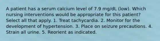 A patient has a serum calcium level of 7.9 mg/dL (low). Which nursing interventions would be appropriate for this patient? Select all that apply. 1. Treat tachycardia. 2. Monitor for the development of hypertension. 3. Place on seizure precautions. 4. Strain all urine. 5. Reorient as indicated.