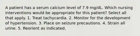 A patient has a serum calcium level of 7.9 mg/dL. Which nursing interventions would be appropriate for this patient? Select all that apply. 1. Treat tachycardia. 2. Monitor for the development of hypertension. 3. Place on seizure precautions. 4. Strain all urine. 5. Reorient as indicated.