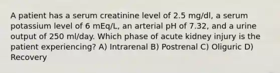 A patient has a serum creatinine level of 2.5 mg/dl, a serum potassium level of 6 mEq/L, an arterial pH of 7.32, and a urine output of 250 ml/day. Which phase of acute kidney injury is the patient experiencing? A) Intrarenal B) Postrenal C) Oliguric D) Recovery