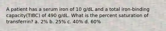 A patient has a serum iron of 10 g/dL and a total iron-binding capacity(TIBC) of 490 g/dL. What is the percent saturation of transferrin? a. 2% b. 25% c. 40% d. 60%